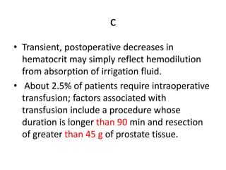 c
• Transient, postoperative decreases in
hematocrit may simply reflect hemodilution
from absorption of irrigation fluid.
• About 2.5% of patients require intraoperative
transfusion; factors associated with
transfusion include a procedure whose
duration is longer than 90 min and resection
of greater than 45 g of prostate tissue.
 