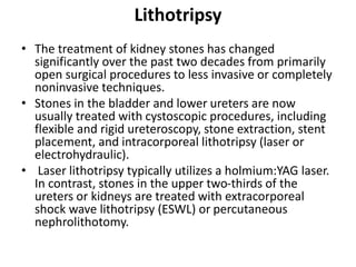 Lithotripsy
• The treatment of kidney stones has changed
significantly over the past two decades from primarily
open surgical procedures to less invasive or completely
noninvasive techniques.
• Stones in the bladder and lower ureters are now
usually treated with cystoscopic procedures, including
flexible and rigid ureteroscopy, stone extraction, stent
placement, and intracorporeal lithotripsy (laser or
electrohydraulic).
• Laser lithotripsy typically utilizes a holmium:YAG laser.
In contrast, stones in the upper two-thirds of the
ureters or kidneys are treated with extracorporeal
shock wave lithotripsy (ESWL) or percutaneous
nephrolithotomy.
 
