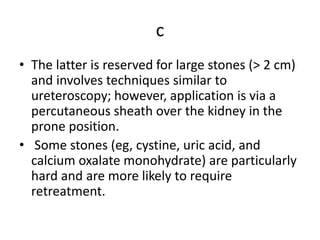 c
• The latter is reserved for large stones (> 2 cm)
and involves techniques similar to
ureteroscopy; however, application is via a
percutaneous sheath over the kidney in the
prone position.
• Some stones (eg, cystine, uric acid, and
calcium oxalate monohydrate) are particularly
hard and are more likely to require
retreatment.
 