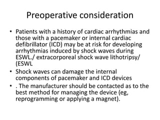 Preoperative consideration
• Patients with a history of cardiac arrhythmias and
those with a pacemaker or internal cardiac
defibrillator (ICD) may be at risk for developing
arrhythmias induced by shock waves during
ESWL./ extracorporeal shock wave lithotripsy/
(ESWL
• Shock waves can damage the internal
components of pacemaker and ICD devices
• . The manufacturer should be contacted as to the
best method for managing the device (eg,
reprogramming or applying a magnet).
 
