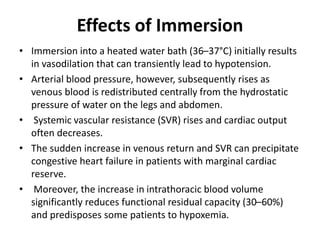 Effects of Immersion
• Immersion into a heated water bath (36–37°C) initially results
in vasodilation that can transiently lead to hypotension.
• Arterial blood pressure, however, subsequently rises as
venous blood is redistributed centrally from the hydrostatic
pressure of water on the legs and abdomen.
• Systemic vascular resistance (SVR) rises and cardiac output
often decreases.
• The sudden increase in venous return and SVR can precipitate
congestive heart failure in patients with marginal cardiac
reserve.
• Moreover, the increase in intrathoracic blood volume
significantly reduces functional residual capacity (30–60%)
and predisposes some patients to hypoxemia.
 
