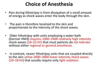 Choice of Anesthesia
• Pain during lithotripsy is from dissipation of a small amount
of energy as shock waves enter the body through the skin.
• The pain is therefore localized to the skin and
proportionate to the intensity of the shock waves.
• Older lithotripsy with units employing a water bath
(Dornier HM3) requires 1000–2400 relatively high intensity
shock waves (18–22 kV) that most patients do not tolerate
without either regional or general anesthesia.
• In contrast, newer lithotripsy units that are coupled directly
to the skin utilize 2000–3000 lower intensity shock waves
(10–18 kV) that usually require only light sedation.
 