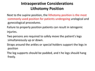 Intraoperative Considerations
Lithotomy Position
Next to the supine position, the lithotomy position is the most
commonly used position for patients undergoing urological and
gynecological procedures.
Failure to properly position patients can result in iatrogenic
injuries.
Two persons are required to safely move the patient's legs
simultaneously up or down.
Straps around the ankles or special holders support the legs in
position
The leg supports should be padded, and t he legs should hang
freely.
 