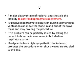 v
• A major disadvantage of regional anesthesia is the
inability to control diaphragmatic movement.
• Excessive diaphragmatic excursion during spontaneous
ventilation can move the stone in and out of the wave
focus and may prolong the procedure.
• This problem can be partially solved by asking the
patient to breathe in a more rapid but shallow
respiratory pattern.
• Bradycardia from high sympathetic blockade also
prolongs the procedure when shock waves are coupled
to the ECG.
 
