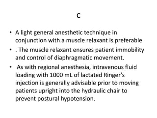 c
• A light general anesthetic technique in
conjunction with a muscle relaxant is preferable
• . The muscle relaxant ensures patient immobility
and control of diaphragmatic movement.
• As with regional anesthesia, intravenous fluid
loading with 1000 mL of lactated Ringer's
injection is generally advisable prior to moving
patients upright into the hydraulic chair to
prevent postural hypotension.
 