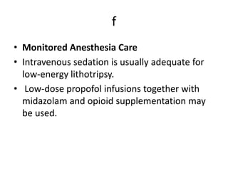 f
• Monitored Anesthesia Care
• Intravenous sedation is usually adequate for
low-energy lithotripsy.
• Low-dose propofol infusions together with
midazolam and opioid supplementation may
be used.
 