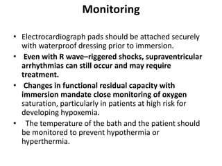Monitoring
• Electrocardiograph pads should be attached securely
with waterproof dressing prior to immersion.
• Even with R wave–riggered shocks, supraventricular
arrhythmias can still occur and may require
treatment.
• Changes in functional residual capacity with
immersion mandate close monitoring of oxygen
saturation, particularly in patients at high risk for
developing hypoxemia.
• The temperature of the bath and the patient should
be monitored to prevent hypothermia or
hyperthermia.
 