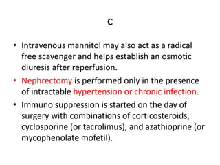 c
• Intravenous mannitol may also act as a radical
free scavenger and helps establish an osmotic
diuresis after reperfusion.
• Nephrectomy is performed only in the presence
of intractable hypertension or chronic infection.
• Immuno suppression is started on the day of
surgery with combinations of corticosteroids,
cyclosporine (or tacrolimus), and azathioprine (or
mycophenolate mofetil).
 