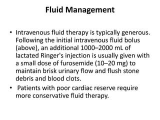 Fluid Management
• Intravenous fluid therapy is typically generous.
Following the initial intravenous fluid bolus
(above), an additional 1000–2000 mL of
lactated Ringer's injection is usually given with
a small dose of furosemide (10–20 mg) to
maintain brisk urinary flow and flush stone
debris and blood clots.
• Patients with poor cardiac reserve require
more conservative fluid therapy.
 