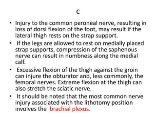 c
• Injury to the common peroneal nerve, resulting in
loss of dorsi flexion of the foot, may result if the
lateral thigh rests on the strap support.
• If the legs are allowed to rest on medially placed
strap supports, compression of the saphenous
nerve can result in numbness along the medial
calf.
• Excessive flexion of the thigh against the groin
can injure the obturator and, less commonly, the
femoral nerves. Extreme flexion at the thigh can
also stretch the sciatic nerve.
• It should be noted that the most common nerve
injury associated with the lithotomy position
involves the brachial plexus.
 