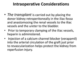 Intraoperative Considerations
• The transplant is carried out by placing the
donor kidney retroperitoneally in the iliac fossa
and anastomosing the renal vessels to the iliac
vessels and the ureter to the bladder.
• Prior to temporary clamping of the iliac vessels,
heparin is administered.
• Injection of a calcium channel blocker (verapamil)
into the arterial circulation of the graft just prior
to revascularization helps protect the kidney from
reperfusion injury.
 