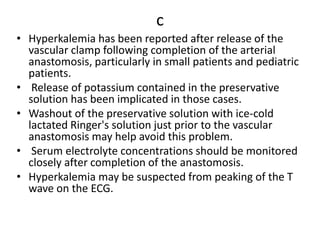 c
• Hyperkalemia has been reported after release of the
vascular clamp following completion of the arterial
anastomosis, particularly in small patients and pediatric
patients.
• Release of potassium contained in the preservative
solution has been implicated in those cases.
• Washout of the preservative solution with ice-cold
lactated Ringer's solution just prior to the vascular
anastomosis may help avoid this problem.
• Serum electrolyte concentrations should be monitored
closely after completion of the anastomosis.
• Hyperkalemia may be suspected from peaking of the T
wave on the ECG.
 