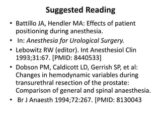 Suggested Reading
• Battillo JA, Hendler MA: Effects of patient
positioning during anesthesia.
• In: Anesthesia for Urological Surgery.
• Lebowitz RW (editor). Int Anesthesiol Clin
1993;31:67. [PMID: 8440533]
• Dobson PM, Caldicott LD, Gerrish SP, et al:
Changes in hemodynamic variables during
transurethral resection of the prostate:
Comparison of general and spinal anaesthesia.
• Br J Anaesth 1994;72:267. [PMID: 8130043
 