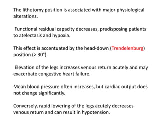 The lithotomy position is associated with major physiological
alterations.
Functional residual capacity decreases, predisposing patients
to atelectasis and hypoxia.
This effect is accentuated by the head-down (Trendelenburg)
position (> 30°).
Elevation of the legs increases venous return acutely and may
exacerbate congestive heart failure.
Mean blood pressure often increases, but cardiac output does
not change significantly.
Conversely, rapid lowering of the legs acutely decreases
venous return and can result in hypotension.
 