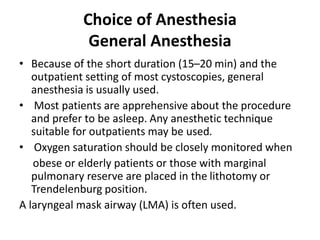 Choice of Anesthesia
General Anesthesia
• Because of the short duration (15–20 min) and the
outpatient setting of most cystoscopies, general
anesthesia is usually used.
• Most patients are apprehensive about the procedure
and prefer to be asleep. Any anesthetic technique
suitable for outpatients may be used.
• Oxygen saturation should be closely monitored when
obese or elderly patients or those with marginal
pulmonary reserve are placed in the lithotomy or
Trendelenburg position.
A laryngeal mask airway (LMA) is often used.
 