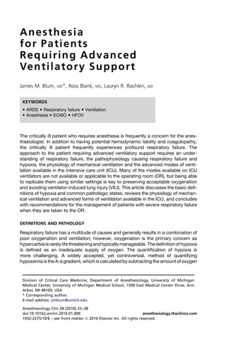 Anesthesia
for Patients
Requiring Advanced
Ven t i l a t o r y S u p p o r t
James M. Blum,      MD*,   Ross Blank,   MD,   Lauryn R. Rochlen,     MD



 KEYWORDS
  ARDS  Respiratory failure  Ventilation
  Anesthesia  ECMO  HFOV



The critically ill patient who requires anesthesia is frequently a concern for the anes-
thesiologist. In addition to having potential hemodynamic lability and coagulopathy,
the critically ill patient frequently experiences profound respiratory failure. The
approach to the patient requiring advanced ventilatory support requires an under-
standing of respiratory failure, the pathophysiology causing respiratory failure and
hypoxia, the physiology of mechanical ventilation and the advanced modes of venti-
lation available in the intensive care unit (ICU). Many of the modes available on ICU
ventilators are not available or applicable to the operating room (OR), but being able
to replicate them using similar settings is key to preserving acceptable oxygenation
and avoiding ventilator-induced lung injury (VILI). This article discusses the basic defi-
nitions of hypoxia and common pathologic states, reviews the physiology of mechan-
ical ventilation and advanced forms of ventilation available in the ICU, and concludes
with recommendations for the management of patients with severe respiratory failure
when they are taken to the OR.

DEFINITIONS AND PATHOLOGY

Respiratory failure has a multitude of causes and generally results in a combination of
poor oxygenation and ventilation; however, oxygenation is the primary concern as
hypercarbia is rarely life threatening and typically manageable. The definition of hypoxia
is defined as an inadequate supply of oxygen. The quantification of hypoxia is
more challenging. A widely accepted, yet controversial, method of quantifying
hypoxemia is the A-a gradient, which is calculated by subtracting the amount of oxygen


 Division of Critical Care Medicine, Department of Anesthesiology, University of Michigan
 Medical Center, University of Michigan Medical School, 1500 East Medical Center Drive, Ann
 Arbor, MI 48109, USA
 * Corresponding author.
 E-mail address: jmblum@umich.edu

 Anesthesiology Clin 28 (2010) 25–38
 doi:10.1016/j.anclin.2010.01.009                                    anesthesiology.theclinics.com
 1932-2275/10/$ – see front matter ª 2010 Elsevier Inc. All rights reserved.
 