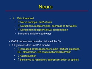   Pain threshold
•  Nerve endings / cm2 of skin
•  Dorsal horn receptor fields, decrease at 42 weeks
•  Dorsal horn receptor NMDA concentration
• Immature inhibitory pathways
 GABA depolarizes based on intracellular Cl-
  Hypersensitive until 2-6 months
•  Increased stress response to pain (cortisol, glucagon,
GH, aldosterone, O2 consumption/SpO2/PaO2
•  Autoregulation
•  Sensitivity to respiratory depressant effect of opioids
Neuro
 
