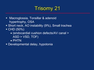 Trisomy 21
 Macroglossia, Tonsillar & adenoid
hypertrophy, OSA
 Short neck, AO instability (9%), Small trachea
 CHD (50%)
 (endocardial cushion defects/AV canal >
ASD > VSD, TOF)
 PHTN
 Developmental delay, hypotonia
 