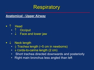 Respiratory
Anatomical - Upper Airway
  Head
•  Occiput
•  Face and lower jaw
  Neck length
•  Trachea length (~5 cm in newborns)
•  Cords-to-carina length (2 cm)
• Short trachea directed downwards and posteriorly
• Right main bronchus less angled than left
 