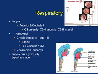 Respiratory
 Larynx
 Anterior & Cephalad
 C3 preemie, C3-4 neonate, C5-6 in adult
 Narrowest
 Cricoid (neonate – age 10)
 Edema
 La Poiseuille’s law
 Vocal cords (puberty)
 Larynx has a gradually
tapering shape
 