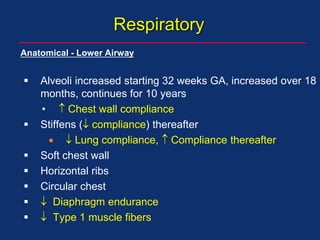 Respiratory
Anatomical - Lower Airway
 Alveoli increased starting 32 weeks GA, increased over 18
months, continues for 10 years
•  Chest wall compliance
 Stiffens ( compliance) thereafter
  Lung compliance,  Compliance thereafter
 Soft chest wall
 Horizontal ribs
 Circular chest
  Diaphragm endurance
  Type 1 muscle fibers
 