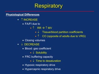 Respiratory
  INCREASE
 FA/FI due to
  RR   MV
  Tissue/blood partition coefficients
  CO (opposite of adults due to VRG)
 Closing volumes
  DECREASE
 Blood: gas coefficient
  Solubility
 FRC buffering capacity
  Time to desaturation
 Hypoxic respiratory drive
 Hypercapnic respiratory drive
Physiological Differences
 