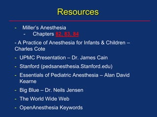 Resources
- Miller’s Anesthesia
- Chapters 82, 83, 84
- A Practice of Anesthesia for Infants & Children –
Charles Cote
- UPMC Presentation – Dr. James Cain
- Stanford (pedsanesthesia.Stanford.edu)
- Essentials of Pediatric Anesthesia – Alan David
Kearne
- Big Blue – Dr. Neils Jensen
- The World Wide Web
- OpenAnesthesia Keywords
 