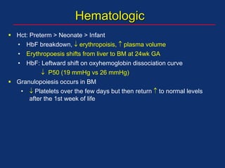 Hematologic
 Hct: Preterm > Neonate > Infant
• HbF breakdown,  erythropoisis,  plasma volume
• Erythropoesis shifts from liver to BM at 24wk GA
• HbF: Leftward shift on oxyhemoglobin dissociation curve
 P50 (19 mmHg vs 26 mmHg)
 Granulopoiesis occurs in BM
•  Platelets over the few days but then return  to normal levels
after the 1st week of life
 