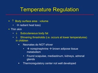 Temperature Regulation
  Body surface area : volume
•  radiant heat loss)
 Thin skin
•  Subcutaneous body fat
•  Shivering thresholds (i.e. occurs at lower temperatures)
in children
 Neonates do NOT shiver
•  norepinephrine  brown adipose tissue
metabolism
• Found scapulae, mediastinum, kidneys, adrenal
glands
 Thermoregulatory center not well developed
 