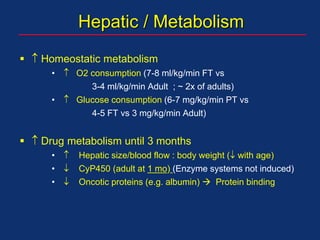 Hepatic / Metabolism
  Homeostatic metabolism
•  O2 consumption (7-8 ml/kg/min FT vs
3-4 ml/kg/min Adult ; ~ 2x of adults)
•  Glucose consumption (6-7 mg/kg/min PT vs
4-5 FT vs 3 mg/kg/min Adult)
  Drug metabolism until 3 months
•  Hepatic size/blood flow : body weight ( with age)
•  CyP450 (adult at 1 mo) (Enzyme systems not induced)
•  Oncotic proteins (e.g. albumin)  Protein binding
 