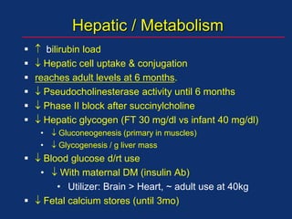 Hepatic / Metabolism
  bilirubin load
  Hepatic cell uptake & conjugation
 reaches adult levels at 6 months.
  Pseudocholinesterase activity until 6 months
  Phase II block after succinylcholine
  Hepatic glycogen (FT 30 mg/dl vs infant 40 mg/dl)
•  Gluconeogenesis (primary in muscles)
•  Glycogenesis / g liver mass
  Blood glucose d/rt use
•  With maternal DM (insulin Ab)
• Utilizer: Brain > Heart, ~ adult use at 40kg
  Fetal calcium stores (until 3mo)
 