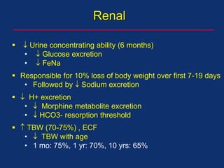   Urine concentrating ability (6 months)
•  Glucose excretion
•  FeNa
 Responsible for 10% loss of body weight over first 7-19 days
• Followed by  Sodium excretion
  H+ excretion
•  Morphine metabolite excretion
•  HCO3- resorption threshold
  TBW (70-75%) , ECF
•  TBW with age
• 1 mo: 75%, 1 yr: 70%, 10 yrs: 65%
Renal
 