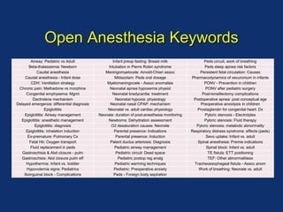 Open Anesthesia Keywords
Airway: Pediatric vs Adult Infant preop fasting: Breast milk Peds circuit, work of breathing
Beta-thalassemia: Newborn Intubation in Pierre Robin syndrome Peds sleep apnea risk factors
Caudal anesthesia Meningomyelocele: Arnold-Chiari assoc Persistent fetal circulation: Causes
Caudal anesthesia - Infant dose Midazolam: Peds oral dosage Pharmacodynamics of vecuronium in infants
CDH: Ventilation strategy Myelomeningocele - Assoc anomalies PONV - Prevention in children
Chronic pain: Methadone vs morphine Neonatal apnea hypoxemia physiol PONV after pediatric surgery
Congenital emphysema: Mgmt Neonatal bradycardia: treatment Post-tonsillectomy complications
Dantrolene mechanism Neonatal hypoxia: physiology Postoperative apnea: post conceptual age
Delayed emergence: differential diagnosis Neonatal nasal CPAP: mechanism Preoperative anxiolysis in children
Epiglottitis Neonatal vs. adult cardiac physiology Prostaglandin for congenital heart: Dx
Epiglottitis: Airway management Neonate: duration of post-anesthesia monitoring Pyloric stenosis - Electrolytes
Epiglottitis: anesthetic management Newborns: Dehydration assessment Pyloric stenosis: Fluid therapy
Epiglottitis: diagnosis O2 desaturation causes: Neonate Pyloric stenosis: metabolic abnormality
Epiglottitis: inhalation induction Parental presence: Indications Respiratory distress syndrome: effects (peds)
Ex-premature: Pulmonary Cx Parental presence: Induction Sevo uptake: Infant vs. adult
Fetal Hb: Oxygen transport Patent ductus arteriosis: Diagnosis Spinal anesthesia: Premie indications
Fluid replacement in peds Pediatric airway management Spinal block: Infant vs. adult
Gastroschisis & Abd closure - pulm Pediatric circuit: Dead space TE fistula: ETT positioning
Gastroschisis: Abd closure pulm eff Pediatric postop reg analg TEF: Other abnormalitiesx
Hypothermia: Infant vs. toddler Pediatric warming techniques Tracheoesophageal fistula - Assoc anom
Hypovolemia signs: Pediatrics Pediatric: Preoperative anxiety Work of breathing: Neonate vs. adult
Ilioinguinal block - Complications Peds - Foreign body aspiration
 