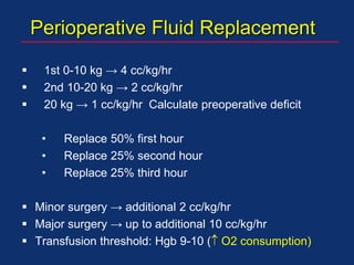 Perioperative Fluid Replacement
 1st 0-10 kg → 4 cc/kg/hr
 2nd 10-20 kg → 2 cc/kg/hr
 20 kg → 1 cc/kg/hr Calculate preoperative deficit
• Replace 50% first hour
• Replace 25% second hour
• Replace 25% third hour
 Minor surgery → additional 2 cc/kg/hr
 Major surgery → up to additional 10 cc/kg/hr
 Transfusion threshold: Hgb 9-10 ( O2 consumption)
 