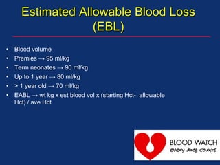 Estimated Allowable Blood Loss
(EBL)
• Blood volume
• Premies → 95 ml/kg
• Term neonates → 90 ml/kg
• Up to 1 year → 80 ml/kg
• > 1 year old → 70 ml/kg
• EABL → wt kg x est blood vol x (starting Hct- allowable
Hct) / ave Hct
 