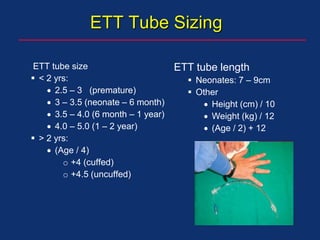 ETT Tube Sizing
ETT tube size
 < 2 yrs:
 2.5 – 3 (premature)
 3 – 3.5 (neonate – 6 month)
 3.5 – 4.0 (6 month – 1 year)
 4.0 – 5.0 (1 – 2 year)
 > 2 yrs:
 (Age / 4)
o +4 (cuffed)
o +4.5 (uncuffed)
ETT tube length
 Neonates: 7 – 9cm
 Other
 Height (cm) / 10
 Weight (kg) / 12
 (Age / 2) + 12
 