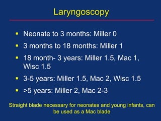 Laryngoscopy
 Neonate to 3 months: Miller 0
 3 months to 18 months: Miller 1
 18 month- 3 years: Miller 1.5, Mac 1,
Wisc 1.5
 3-5 years: Miller 1.5, Mac 2, Wisc 1.5
 >5 years: Miller 2, Mac 2-3
Straight blade necessary for neonates and young infants, can
be used as a Mac blade
 