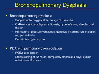 Bronchopulmonary Dysplasia
 Bronchopulmonary dysplasia
• Supplemental oxygen after the age of 6 months
• CXR—> cystic emphysema, fibrosis, hyperinflation; alveolar duct
dilation
• Prematurity, pressure ventilation, genetics, inflammation, infection,
oxygen radicals
• Permissive hypercapnia
 PDA with pulmonary overcirculation
• PGE2 keep it open
• Starts closing at 12 hours, completely closes at 4 days, ductus
arteriosis at 3 weeks
 