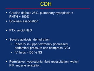CDH
 Cardiac defects 25%, pulmonary hypoplasia +
PHTN ~ 100%
 Scoliosis association
 PTX, avoid N2O
 Severe acidosis, dehydration
• Place IV in upper extremity (increased
abdominal pressure can compress IVC)
• IV fluids = D5 ½ NS
 Permissive hypercapnia, fluid resuscitation, watch
PIP, muscle relaxation
 