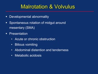 Malrotation & Volvulus
 Developmental abnormality
 Spontaneous rotation of midgut around
mesentary (SMA)
 Presentation
• Acute or chronic obstruction
• Bilious vomiting
• Abdominal distention and tenderness
• Metabolic acidosis
 