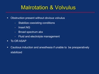 Malrotation & Volvulus
 Obstruction present without obvious volvulus
• Stabilize coexisting conditions
• Insert NG
• Broad spectrum abx
• Fluid and electrolyte management
 To OR ASAP
 Cautious induction and anesthesia if unable to be preoperatively
stabilized
 