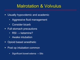 Malrotation & Volvulus
 Usually hypovolemic and academic
• Aggressive fluid management
• Consider bicarb
 Full stomach precautions
• RSI → ketamine?
• Awake intubation
 Opioid based anesthetic
 Post op intubation common
• Significant bowel edema → Silo
 