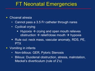 FT Neonatal Emergencies
 Choanal atresia
• Cannot pass a 3.5 Fr catheter through nares
• Cyclical crying
 Hypoxia  crying and open mouth relieves
obstruction  relief/close mouth  hypoxia
 Rule out: neck mass, vascular anomaly, RDS, PE,
PTX
 Vomiting in infants
• Non-bilious: GER, Pyloric Stenosis
• Bilious: Duodenal obstruction, atresia, malrotation,
Meckel’s diverticulum (rule of 2’s)
 