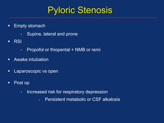 Pyloric Stenosis
 Empty stomach
• Supine, lateral and prone
 RSI
• Propofol or thiopental + NMB or remi
 Awake intubation
 Laparoscopic vs open
 Post op
• Increased risk for respiratory depression
 Persistent metabolic or CSF alkalosis
 