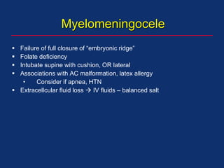 Myelomeningocele
 Failure of full closure of “embryonic ridge”
 Folate deficiency
 Intubate supine with cushion, OR lateral
 Associations with AC malformation, latex allergy
• Consider if apnea, HTN
 Extracellcular fluid loss  IV fluids – balanced salt
 