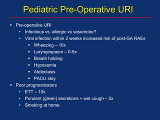 Pediatric Pre-Operative URI
 Pre-operative URI
• Infectious vs. allergic vs vasomotor?
• Viral infection within 2 weeks increased risk of post-GA RAEs
 Wheezing – 10x
 Laryngospasm – 0-5x
 Breath holding
 Hypoxemia
 Atelectasis
 PACU stay
 Poor prognosticators
• ETT – 10x
• Purulent (green) secretions + wet cough – 5x
• Smoking at home
 