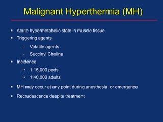 Malignant Hyperthermia (MH)
 Acute hypermetabolic state in muscle tissue
 Triggering agents
• Volatile agents
• Succinyl Choline
 Incidence
• 1:15,000 peds
• 1:40,000 adults
 MH may occur at any point during anesthesia or emergence
 Recrudescence despite treatment
 