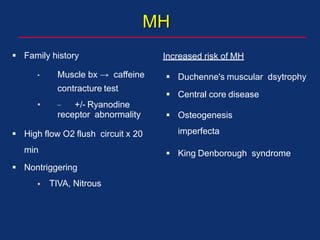 MH
 Family history
• Muscle bx → caffeine
contracture test
• – +/- Ryanodine
receptor abnormality
 High flow O2 flush circuit x 20
min
 Nontriggering
 TIVA, Nitrous
Increased risk of MH
 Duchenne's muscular dsytrophy
 Central core disease
 Osteogenesis
imperfecta
 King Denborough syndrome
 