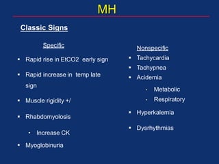 MH
Specific
 Rapid rise in EtCO2 early sign
 Rapid increase in temp late
sign
 Muscle rigidity +/
 Rhabdomyolosis
• Increase CK
 Myoglobinuria
Nonspecific
 Tachycardia
 Tachypnea
 Acidemia
• Metabolic
• Respiratory
 Hyperkalemia
 Dysrhythmias
Classic Signs
 