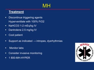 MH
 Discontinue triggering agents
Hyperventilate with 100% FiO2
 NaHCO3 1-2 mEq/kg IV
 Dantrolene 2.5 mg/kg IV
 Cool patient
 Support as indicated → intropes, dysrhythmias
 Monitor labs
 Consider invasive monitoring
 1 800-MH-HYPER
Treatment
 
